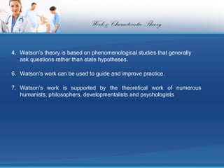Work & Characteristic Theory

4. Watson’s theory is based on phenomenological studies that generally
   ask questions rather than state hypotheses.

6. Watson’s work can be used to guide and improve practice.

7. Watson’s work is supported by the theoretical work of numerous
   humanists, philosophers, developmentalists and psychologists
 