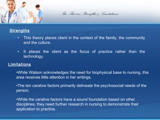 The Theories Strengths & Limitations

Strengths
    •   This theory places client in the context of the family, the community
        and the culture.

    •   It places the client as the focus of practice rather than the
        technology.

Limitations
   •While Watson acknowledges the need for biophysical base to nursing, this
   area receives little attention in her writings.

   •The ten carative factors primarily delineate the psychosocial needs of the
   person.

   •While the carative factors have a sound foundation based on other
   disciplines, they need further research in nursing to demonstrate their
   application to practice.
 