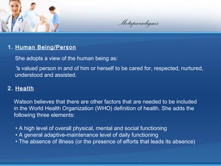 Metaparadigms

1. Human Being/Person

  She adopts a view of the human being as:
  “a valued person in and of him or herself to be cared for, respected, nurtured,
  understood and assisted.

2. Health

  Watson believes that there are other factors that are needed to be included
  in the World Health Organization (WHO) definition of health. She adds the
  following three elements:

  • A high level of overall physical, mental and social functioning
  • A general adaptive-maintenance level of daily functioning
  • The absence of illness (or the presence of efforts that leads its absence)
 