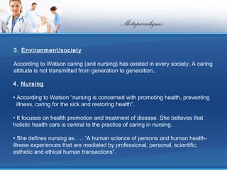 Metaparadigms

3. Environment/society

According to Watson caring (and nursing) has existed in every society. A caring
attitude is not transmitted from generation to generation..

4. Nursing

• According to Watson “nursing is concerned with promoting health, preventing
  illness, caring for the sick and restoring health”.

• It focuses on health promotion and treatment of disease. She believes that
holistic health care is central to the practice of caring in nursing.

• She defines nursing as….. “A human science of persons and human health-
illness experiences that are mediated by professional, personal, scientific,
esthetic and ethical human transactions”.
 