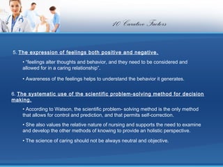 10 Carative Factors

 5. The expression of feelings both positive and negative.
    • “feelings alter thoughts and behavior, and they need to be considered and
    allowed for in a caring relationship”.

    • Awareness of the feelings helps to understand the behavior it generates.


6. The systematic use of the scientific problem-solving method for decision
making.
    • According to Watson, the scientific problem- solving method is the only method
    that allows for control and prediction, and that permits self-correction.
    • She also values the relative nature of nursing and supports the need to examine
    and develop the other methods of knowing to provide an holistic perspective.

    • The science of caring should not be always neutral and objective.
 