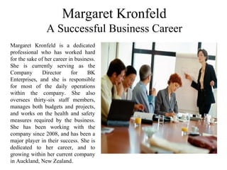 Margaret Kronfeld
A Successful Business Career
Margaret Kronfeld is a dedicated
professional who has worked hard
for the sake of her career in business.
She is currently serving as the
Company Director for BK
Enterprises, and she is responsible
for most of the daily operations
within the company. She also
oversees thirty-six staff members,
manages both budgets and projects,
and works on the health and safety
measures required by the business.
She has been working with the
company since 2008, and has been a
major player in their success. She is
dedicated to her career, and to
growing within her current company
in Auckland, New Zealand.
 