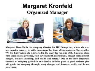 Margaret Kronfeld
Organized Manager
Margaret Kronfeld is the company director for BK Enterprises, where she uses
her superior managerial skills to manager her team of 36 employees. She says that
“At BK Enterprises, she is involved in the everyday running of the business, along
with social media presence, staff development, recruitment, project management,
budgets, business planning, and health and safety.” One of the most important
elements of company growth is an effective business plan. A good business plan
will guide the company through many changes and increase profits and brand
awareness.
 