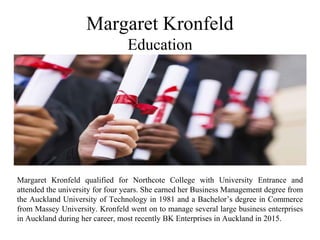 Margaret Kronfeld
Education
Margaret Kronfeld qualified for Northcote College with University Entrance and
attended the university for four years. She earned her Business Management degree from
the Auckland University of Technology in 1981 and a Bachelor’s degree in Commerce
from Massey University. Kronfeld went on to manage several large business enterprises
in Auckland during her career, most recently BK Enterprises in Auckland in 2015.
 