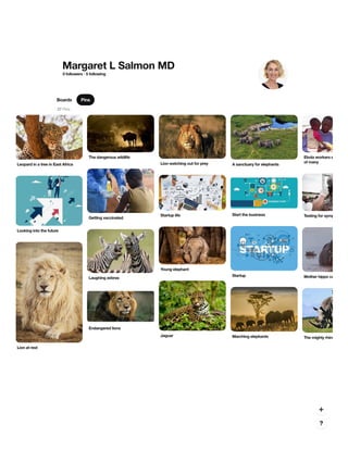 Margaret L Salmon MD
0 followers · 5 following
Boards Pins
27 Pins
Leopard in a tree in East AfricaLeopard in a tree in East Africa
The dangerous wildlifeThe dangerous wildlife
Lion watching out for preyLion watching out for prey A sanctuary for elephantsA sanctuary for elephants
Ebola workers e
of many
Ebola workers e
of many
Getting vaccinatedGetting vaccinated
Testing for sympTesting for sympStartup lifeStartup life
Looking into the futureLooking into the future
Start the businessStart the business
StartupStartup
Young elephantYoung elephant
Mother hippo caMother hippo caLaughing zebrasLaughing zebras
Lion at restLion at rest
JaguarJaguar Marching elephantsMarching elephants The mighty rhinoThe mighty rhino
Endangered lionsEndangered lions
 