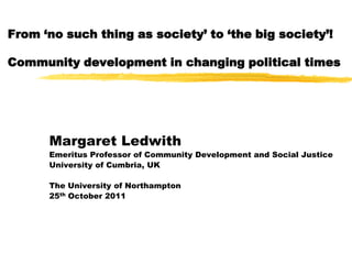 From ‘no such thing as society’ to ‘the big society’!

Community development in changing political times




      Margaret Ledwith
      Emeritus Professor of Community Development and Social Justice
      University of Cumbria, UK

      The University of Northampton
      25th October 2011
 