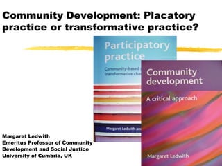Community Development: Placatory
practice or transformative practice?




Margaret Ledwith
Emeritus Professor of Community
Development and Social Justice
University of Cumbria, UK
 