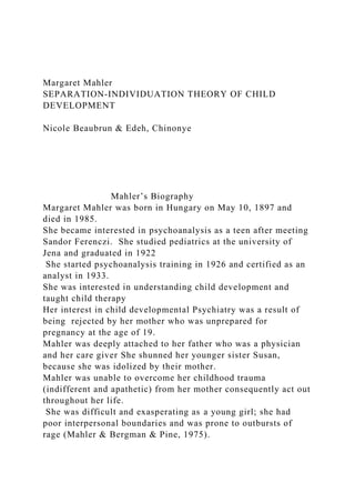 Margaret Mahler
SEPARATION-INDIVIDUATION THEORY OF CHILD
DEVELOPMENT
Nicole Beaubrun & Edeh, Chinonye
Mahler’s Biography
Margaret Mahler was born in Hungary on May 10, 1897 and
died in 1985.
She became interested in psychoanalysis as a teen after meeting
Sandor Ferenczi. She studied pediatrics at the university of
Jena and graduated in 1922
She started psychoanalysis training in 1926 and certified as an
analyst in 1933.
She was interested in understanding child development and
taught child therapy
Her interest in child developmental Psychiatry was a result of
being rejected by her mother who was unprepared for
pregnancy at the age of 19.
Mahler was deeply attached to her father who was a physician
and her care giver She shunned her younger sister Susan,
because she was idolized by their mother.
Mahler was unable to overcome her childhood trauma
(indifferent and apathetic) from her mother consequently act out
throughout her life.
She was difficult and exasperating as a young girl; she had
poor interpersonal boundaries and was prone to outbursts of
rage (Mahler & Bergman & Pine, 1975).
 