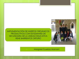 IMPLEMENTACIÓN DE HUERTOS ORGÁNICOS
PRODUCTIVOS CON ESTUDIANTES DE
SECUNDARIA DE LA UNIDAD EDUCATIVA
RENE BARRIENTOS ORTUÑO
 Margaret Eusebia Mamani
 
