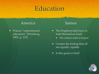 Education

        America                      Samoa
 Praises “experimental    The brightest kids have to
  educators” (Weisberg,     hold themselves back
  2001, p. 153)               The dullest child is helped

                           Creates the feeling that all
                            are equally capable

                           Is this good or bad?
 