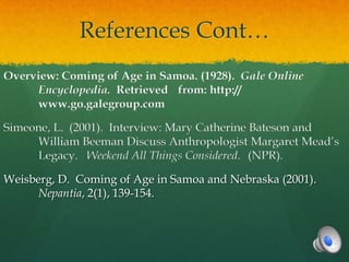 References Cont…
Overview: Coming of Age in Samoa. (1928). Gale Online
     Encyclopedia. Retrieved from: http://
     www.go.galegroup.com

Simeone, L. (2001). Interview: Mary Catherine Bateson and
     William Beeman Discuss Anthropologist Margaret Mead’s
     Legacy. Weekend All Things Considered. (NPR).

Weisberg, D. Coming of Age in Samoa and Nebraska (2001).
      Nepantia, 2(1), 139-154.
 