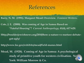 References
Barry, N. M. (1991). Margaret Mead: Overview. Feminist Writers.

Cote, J. E. (2000). Was coming of Age in Samoa Based on
      “Fateful Hoaxing”? Current Anthropology, 41(4), 617-620.

Http://boulderjewishnews.org/2010/how-a-nature-vs-nurture-debate-
      got-ugly/

http://www.loc.gov/exhibits/mead/field-manus.html

Mead, M. (1928). Coming of Age in Samoa: A psychological
      study of primitive youth for western civilisation. New
      York: William Morrow & Co.
 