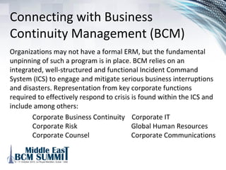 Lower requirement for
overall economic capital
A better understanding of risk across a firm enables a more
thorough understanding of the capital required to support a
given risk tolerance (for example, target credit rating or
solvency risk) thereby allowing more effective allocation of
capital across initiatives, business units as well as potentially
reducing overall capital requirements. This will become
increasingly more critical to an organization’s success as it
expands its business model.
 