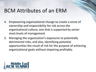 BCM Attributes of an ERM
1. Creating a consistent approach that uses common
terminology, standards, understandings and approaches for
identification of risks or risk-related opportunities
2. Establishing a framework by which organizationally
disparate functions can openly share concerns, ideas,
opinions and come to agreement – necessary to avoid
functional silos
3. Establishing a common analytical framework of tools,
procedures and techniques by which assessments can be
considered objectively and solely as a function of risk
 