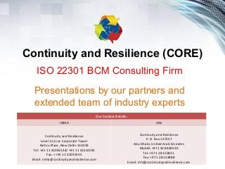 Continuity and Resilience (CORE)
ISO 22301 BCM Consulting Firm
Presentations by our partners and
extended team of industry experts
Our Contact Details:
INDIA UAE
Continuity and Resilience
Level 15,Eros Corporate Tower
Nehru Place ,New Delhi-110019
Tel: +91 11 41055534/ +91 11 41613033
Fax: ++91 11 41055535
Email: neha@continuityandresilience.com
Continuity and Resilience
P. O. Box 127557
Abu Dhabi, United Arab Emirates
Mobile:+971 50 8460530
Tel: +971 2 8152831
Fax: +971 2 8152888
Email: info@continuityandresilience.com
 