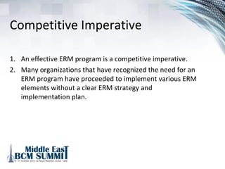 Why organizations should
have an ERM Program
1. Key risks are not being sufficiently managed
2. Developing an effective ERM capability is a competitive
imperative
3. Actionable plans to mature ERM capability should be
developed and specific resources allocated to address the
gaps.
 