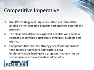 Competitive Imperative
1. An effective ERM program is a competitive imperative.
2. Many organizations that have recognized the need for an
ERM program have proceeded to implement various ERM
elements without a clear ERM strategy and
implementation plan.
 