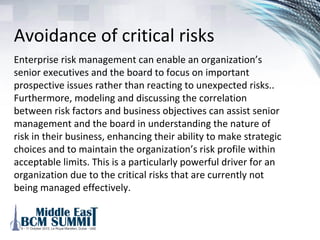 Elements of an ERM
Program
1. Avoidance of critical risks
2. Meeting regulatory requirements
3. Effectively managing the cost of its risk management
activities
4. Increasing speed to mark for new products and services
5. Improved pricing for risk
6. Lowering requirement for overall economic capital.
 