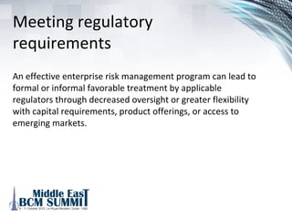 Avoidance of critical risks
Enterprise risk management can enable an organization’s
senior executives and the board to focus on important
prospective issues rather than reacting to unexpected risks..
Furthermore, modeling and discussing the correlation
between risk factors and business objectives can assist senior
management and the board in understanding the nature of
risk in their business, enhancing their ability to make strategic
choices and to maintain the organization’s risk profile within
acceptable limits. This is a particularly powerful driver for an
organization due to the critical risks that are currently not
being managed effectively.
 