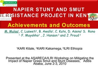 M. Mulaa 1 , C. Lusweti 1 , B. Awalla 1 , C. Kute, D. Asena 1  S.  Rono  1 ,  F. Muyekho 2  , J. Hanson  3  and J. Proud  3 1 KARI Kitale,  2 KARI Kakamega,  3 ILRI Ethiopia  Presented at the ASARECA/ILRI Workshop on Mitigating the Impact of Napier Grass Smut and Stunt Diseases,  Addis Ababa, June 2-3, 2010 NAPIER STUNT AND SMUT RESISTANCE PROJECT IN KENYA Achievements and Outcomes 