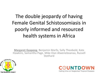 The double jeopardy of having
Female Genital Schistosomiasis in
poorly informed and resourced
health systems in Africa
Margaret Gyapong, Benjamin Marfo, Sally Theobold, Kate
Hawkins, Samantha Page, Mike Osei Atweneboanaa, Russell
Stothard
 