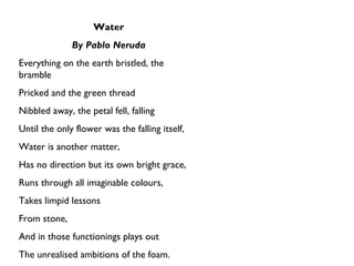 Water By Pablo Neruda Everything on the earth bristled, the bramble Pricked and the green thread Nibbled away, the petal fell, falling Until the only flower was the falling itself, Water is another matter,  Has no direction but its own bright grace, Runs through all imaginable colours, Takes limpid lessons From stone,  And in those functionings plays out The unrealised ambitions of the foam. 