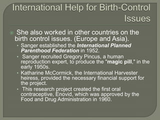 International Help for Birth-Control IssuesShe also worked in other countries on the birth control issues. (Europe and Asia). Sanger established the International Planned Parenthood Federation in 1952.Sanger recruited Gregory Pincus, a human reproduction expert, to produce the "magic pill," in the early 1950s. Katharine McCormick, the International Harvester heiress, provided the necessary financial support for the project.This research project created the first oral contraceptive, Enovid, which was approved by the Food and Drug Administration in 1960.