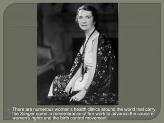 There are numerous women's health clinics around the world that carry the Sanger name in remembrance of her work to advance the cause of women's rights and the birth control movement