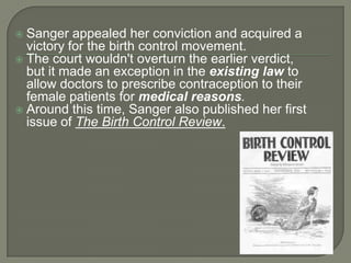 Sanger appealed her conviction and acquired a victory for the birth control movement. The court wouldn't overturn the earlier verdict, but it made an exception in the existing law to allow doctors to prescribe contraception to their female patients for medical reasons. Around this time, Sanger also published her first issue of The Birth Control Review.