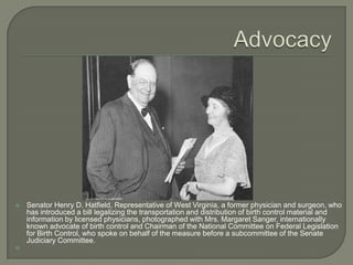 AdvocacySenator Henry D. Hatfield, Representative of West Virginia, a former physician and surgeon, who has introduced a bill legalizing the transportation and distribution of birth control material and information by licensed physicians, photographed with Mrs. Margaret Sanger, internationally known advocate of birth control and Chairman of the National Committee on Federal Legislation for Birth Control, who spoke on behalf of the measure before a subcommittee of the Senate Judiciary Committee. 