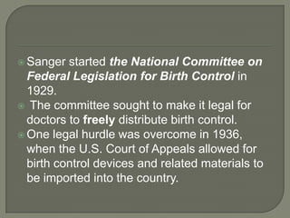 Sanger started the National Committee on Federal Legislation for Birth Control in 1929.The committee sought to make it legal for doctors to freely distribute birth control. One legal hurdle was overcome in 1936, when the U.S. Court of Appeals allowed for birth control devices and related materials to be imported into the country.