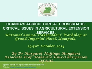 UGANDA’S AGRICULTURE AT CROSSROADS: 
CRITICAL ISSUES IN AGRICULTURAL EXTENSION 
SERVICES 
National annual stakeholders’ Workshop at 
Grand Imperial Hotel, Kampala 
29-30th October 2014 
By Dr Margaret Najjingo Mangheni 
Associate Prof. Makerere Univ/Chairperson 
UFAAS 
Uganda Forum for agricultural Advisory Services 
Website: www.networking.afaas-africa.org 
 