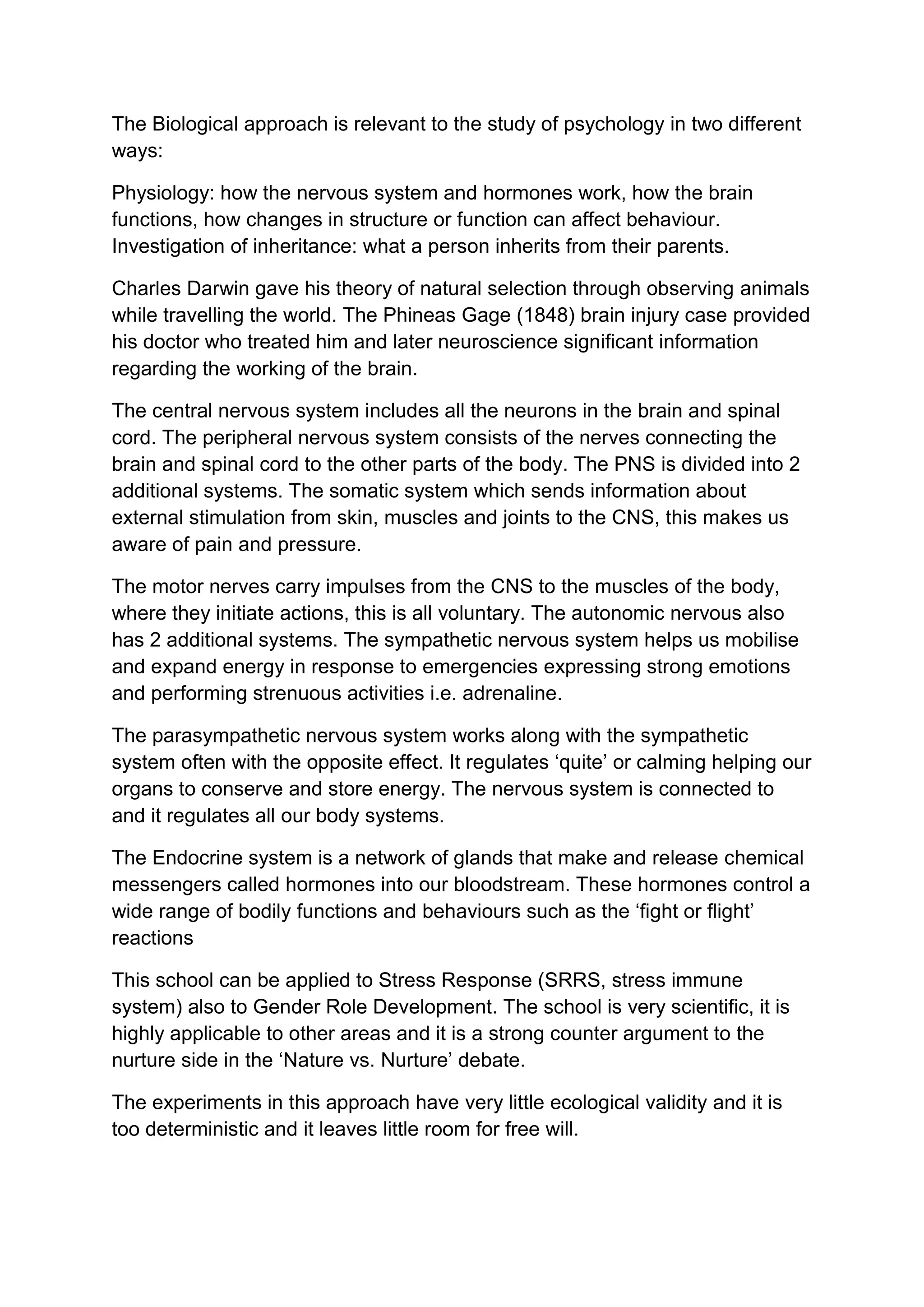 The Biological approach is relevant to the study of psychology in two different
ways:
Physiology: how the nervous system and hormones work, how the brain
functions, how changes in structure or function can affect behaviour.
Investigation of inheritance: what a person inherits from their parents.
Charles Darwin gave his theory of natural selection through observing animals
while travelling the world. The Phineas Gage (1848) brain injury case provided
his doctor who treated him and later neuroscience significant information
regarding the working of the brain.
The central nervous system includes all the neurons in the brain and spinal
cord. The peripheral nervous system consists of the nerves connecting the
brain and spinal cord to the other parts of the body. The PNS is divided into 2
additional systems. The somatic system which sends information about
external stimulation from skin, muscles and joints to the CNS, this makes us
aware of pain and pressure.
The motor nerves carry impulses from the CNS to the muscles of the body,
where they initiate actions, this is all voluntary. The autonomic nervous also
has 2 additional systems. The sympathetic nervous system helps us mobilise
and expand energy in response to emergencies expressing strong emotions
and performing strenuous activities i.e. adrenaline.
The parasympathetic nervous system works along with the sympathetic
system often with the opposite effect. It regulates ‘quite’ or calming helping our
organs to conserve and store energy. The nervous system is connected to
and it regulates all our body systems.
The Endocrine system is a network of glands that make and release chemical
messengers called hormones into our bloodstream. These hormones control a
wide range of bodily functions and behaviours such as the ‘fight or flight’
reactions
This school can be applied to Stress Response (SRRS, stress immune
system) also to Gender Role Development. The school is very scientific, it is
highly applicable to other areas and it is a strong counter argument to the
nurture side in the ‘Nature vs. Nurture’ debate.
The experiments in this approach have very little ecological validity and it is
too deterministic and it leaves little room for free will.
 