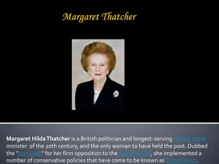 Margaret Hilda Thatcher is a British politician and longest-serving British prime
minister of the 20th century, and the only woman to have held the post. Dubbed
the "Iron Lady" for her firm opposition to the Soviet Union, she implemented a
number of conservative policies that have come to be known as Thatcherism.
 