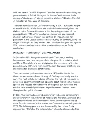 Did You Know? In 2007 Margaret Thatcher became the first living ex-
prime minister in British history to be honored with a statue in the
Houses of Parliament. It stands opposite a statue of Winston Churchill
in the lobby of the House of Commons.
Thatcher matriculated at Oxford University in 1943, during the height
of World War II. While there, she studied chemistry and joined the
Oxford Union Conservative Association, becoming president of the
organization in 1946. After graduation, she worked as a research
chemist, but her real interest was politics. In 1950, she ran for
parliament in the Labour-dominated constituency of Dartford, using the
slogan “Vote Right to Keep What’s Left.” She lost that year and again in
1951, but received more votes than previous Conservative Party
candidates.
MARGARET THATCHER ENTERS PARLIAMENT
In December 1951 Margaret married Denis Thatcher, a wealthy
businessman. Less than two years later she gave birth to twins, Carol
and Mark. Meanwhile, she was studying for the bar exams, which she
passed in early 1954. She then spent the next few years practicing law
and looking for a winnable constituency.
Thatcher ran for parliament once more in 1959—this time in the
Conservative-dominated constituency of Finchley—and easily won the
seat. The first bill she introduced affirmed the right of the media to
cover local government meetings. Speaking about the bill in her maiden
speech, she focused not on freedom of the press but instead on the
need to limit wasteful government expenditures—a common theme
throughout her political career.
By 1961 Thatcher had accepted an invitation to become parliamentary
undersecretary in the Ministry of Pensions and National Insurance. She
then steadily moved up the ministerial ranks, becoming secretary of
state for education and science when the Conservatives retook power in
1970. The following year she was demonized by her Labour Party
opponents as “Thatcher the milk snatcher” when she eliminated a free
 