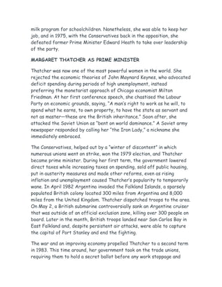 milk program for schoolchildren. Nonetheless, she was able to keep her
job, and in 1975, with the Conservatives back in the opposition, she
defeated former Prime Minister Edward Heath to take over leadership
of the party.
MARGARET THATCHER AS PRIME MINISTER
Thatcher was now one of the most powerful women in the world. She
rejected the economic theories of John Maynard Keynes, who advocated
deficit spending during periods of high unemployment, instead
preferring the monetarist approach of Chicago economist Milton
Friedman. At her first conference speech, she chastised the Labour
Party on economic grounds, saying, “A man’s right to work as he will, to
spend what he earns, to own property, to have the state as servant and
not as master—these are the British inheritance.” Soon after, she
attacked the Soviet Union as “bent on world dominance.” A Soviet army
newspaper responded by calling her “the Iron Lady,” a nickname she
immediately embraced.
The Conservatives, helped out by a “winter of discontent” in which
numerous unions went on strike, won the 1979 election, and Thatcher
became prime minister. During her first term, the government lowered
direct taxes while increasing taxes on spending, sold off public housing,
put in austerity measures and made other reforms, even as rising
inflation and unemployment caused Thatcher’s popularity to temporarily
wane. In April 1982 Argentina invaded the Falkland Islands, a sparsely
populated British colony located 300 miles from Argentina and 8,000
miles from the United Kingdom. Thatcher dispatched troops to the area.
On May 2, a British submarine controversially sank an Argentine cruiser
that was outside of an official exclusion zone, killing over 300 people on
board. Later in the month, British troops landed near San Carlos Bay in
East Falkland and, despite persistent air attacks, were able to capture
the capital of Port Stanley and end the fighting.
The war and an improving economy propelled Thatcher to a second term
in 1983. This time around, her government took on the trade unions,
requiring them to hold a secret ballot before any work stoppage and
 
