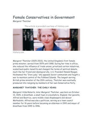 Female Conservatives in Government
Margaret Thatcher
This article is provided courtesy of History.com
History.com
Margaret Thatcher (1925-2013), the United Kingdom’s first female
prime minister, served from 1979 until 1990. During her time in office,
she reduced the influence of trade unions, privatized certain industries,
scaled back public benefits and changed the terms of political debate,
much like her friend and ideological ally, U.S. President Ronald Reagan.
Nicknamed the “Iron Lady,” she opposed Soviet communism and fought a
war to maintain control of the Falkland Islands. The longest-serving
British prime minister of the 20th century, Thatcher was eventually
pressured into resigning by members of her own Conservative Party.
MARGARET THATCHER: THE EARLY YEARS
Margaret Hilda Roberts, later Margaret Thatcher, was born on October
13, 1925, in Grantham, a small town in Lincolnshire, England. Her parents,
Alfred and Beatrice, were middle-class shopkeepers and devout
Methodists. Alfred was also a politician, serving as a town council
member for 16 years before becoming an alderman in 1943 and mayor of
Grantham from 1945 to 1946.
 