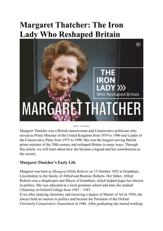 Margaret Thatcher: The Iron
Lady Who Reshaped Britain
Source – www.history
Margeret Thatcher was a British stateswoman and Conservative politician who
served as Prime Minister of the United Kingdom from 1979 to 1990 and Leader of
the Conservative Party from 1975 to 1990. She was the longest-serving British
prime minister of the 20th century and reshaped Britain in many ways. Through
this article, we will learn about how she became a legend and her contributions to
the society.
Margaret Thatcher’s Early Life
Margeret was born as Margeret Hilda Roberts on 13 October 1925 in Grantham,
Lincolnshire to the family of Alfred and Beatrice Roberts. Her father, Alfred
Roberts was a shopkeeper and Mayor of Grantham, which helped pique her interest
in politics. She was educated at a local grammar school and later she studied
Chemistry at Oxford College from 1943 – 1947.
Even after studying chemistry and receiving a degree of Master of Art in 1950, she
always held an interest in politics and became the President of the Oxford
University Conservative Association in 1946. After graduating she started working
 