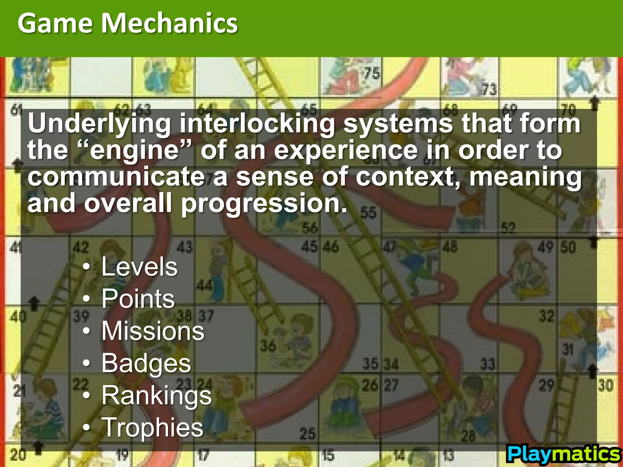Game Mechanics


Underlying interlocking systems that form
the “engine” of an experience in order to
communicate a sense of context, meaning
and overall progression.

    •   Levels
    •   Points
    •   Missions
    •   Badges
    •   Rankings
    •   Trophies
 