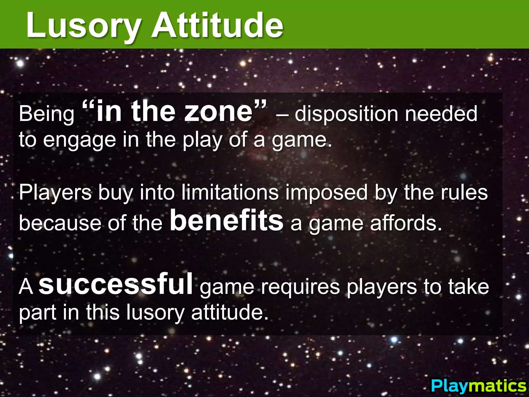 Lusory Attitude

Being “in the zone” – disposition needed
to engage in the play of a game.

Players buy into limitations imposed by the rules
because of the benefits a game affords.

A successful game requires players to take
part in this lusory attitude.
 