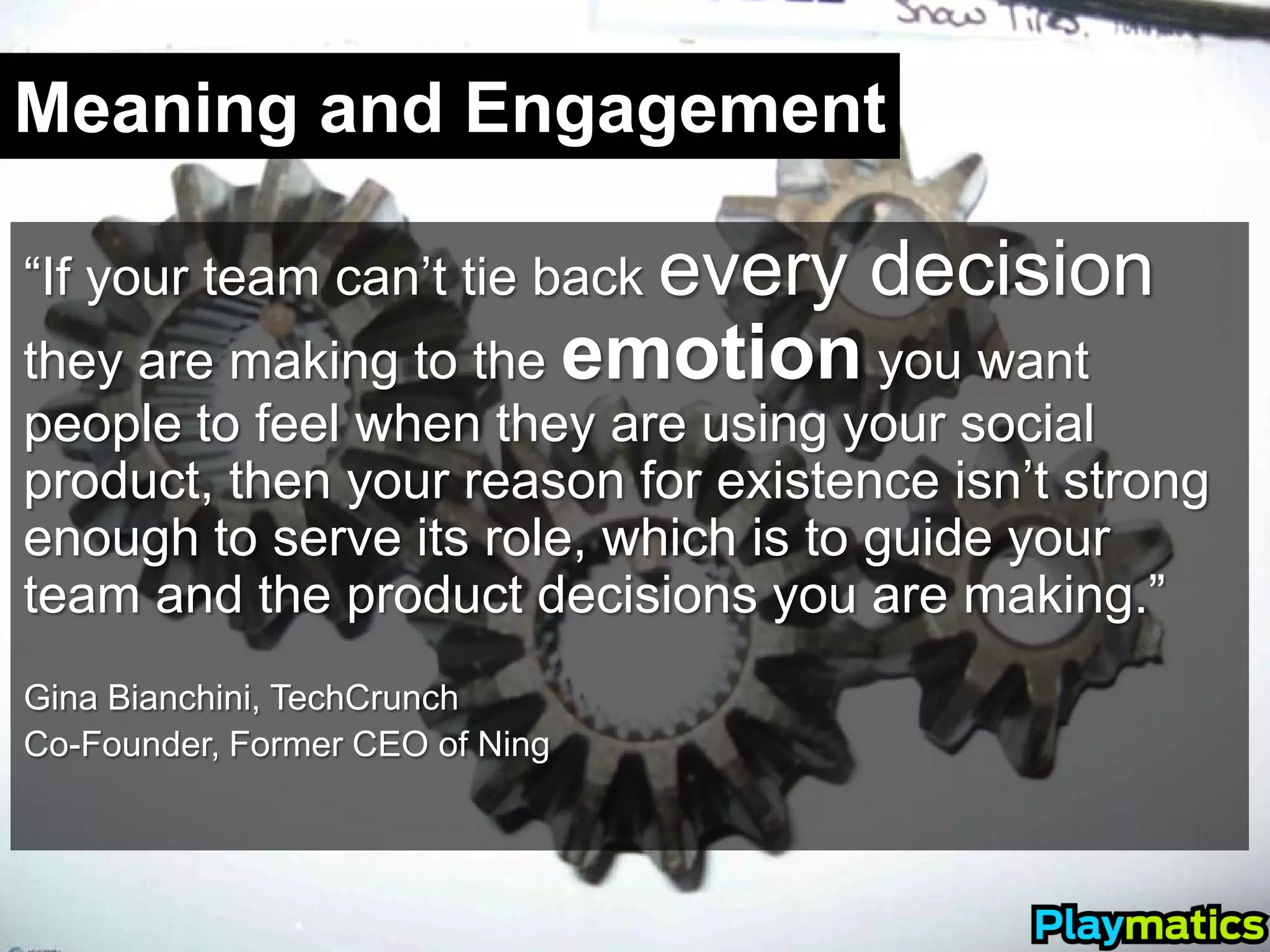 Meaning and Engagement

“If your team can’t tie back every   decision
they are making to the emotion you want
people to feel when they are using your social
product, then your reason for existence isn’t strong
enough to serve its role, which is to guide your
team and the product decisions you are making.”
Gina Bianchini, TechCrunch
Co-Founder, Former CEO of Ning
 