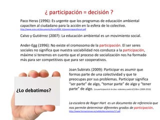 ¿Lo debatimos?
¿ participación = decisión ?
Paco Heras (1996): Es urgente que los programas de educación ambiental
capaciten al ciudadano para la acción en la esfera de lo colectivo.
http://www.scea.cat/documents/forum2000_6/ponenciapacoforum.pdf
Calvo y Gutiérrez (2007): La educación ambiental es un movimiento social.
Ander-Egg (1996): No existe el cromosoma de la participación. El ser seres
sociales no significa que nuestra sociabilidad nos conduzca a la participación,
máxime si tenemos en cuenta que el proceso de socialización nos ha formado
más para ser competitivos que para ser cooperativos.
Joan Subirats (2009): Participar es asumir que
formas parte de una colectividad y que te
preocupas por sus problemas. Participar significa
“ser parte” de algo, “tomar parte” de algo y “tener
parte” de algo. (La participació és la clau: videoteca web A21EBcn (2009-2010)
La escalera de Roger Hart es un documento de referencia que
nos permite determinar diferentes grados de participación.
http://www.formacionsve.es/salida/documentos/17.pdf
 