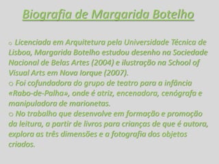 Biografia de Margarida Botelho
o Licenciada em Arquitetura pela Universidade Técnica de
Lisboa, Margarida Botelho estudou desenho na Sociedade
Nacional de Belas Artes (2004) e ilustração na School of
Visual Arts em Nova Iorque (2007).
o Foi cofundadora do grupo de teatro para a infância
«Rabo-de-Palha», onde é atriz, encenadora, cenógrafa e
manipuladora de marionetas.
o No trabalho que desenvolve em formação e promoção
da leitura, a partir de livros para crianças de que é autora,
explora as três dimensões e a fotografia dos objetos
criados.
 