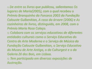 o De entre os livros que publicou, salientamos Os
lugares de Maria(2005), com o qual recebeu o
Prémio Branquinho da Fonseca 2003 da Fundação
Calouste Gulbenkian, A casa da árvore (2006) e As
cozinheiras de livros, distinguido, em 2008, com o
Prémio Maria Rosa Colaço.
o Colabora com os serviços educativos de diferentes
entidades culturais como o Serviço Educativo do
Centro de Arte Moderna e o Serviço de Música da
Fundação Calouste Gulbenkian, o Serviço Educativo
do Museu de Arte Antiga, o da Culturgest e o da
Galeria Zé dos Bois, em Lisboa.
o Tem participado em diversas exposições de
ilustração.
 