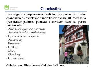 Para sugerir / implementar medidas para potenciar o valor
económico da bicicleta e a mobilidade ciclável ⇒⇒⇒⇒ necessário
(re)orientar políticas públicas e envolver todas as partes
interessadas
- Autoridades públicas nacionais;
- Associações sócio-profissionais;
- Operadores de transporte;
Conclusões
99
- Operadores de transporte;
- Autarquias;
- Empresas;
- ONGs;
- Media;
- Cidadãos;
- Universidade.
Cidades para Bicicletas ⇒⇒⇒⇒ Cidades de Futuro
© M.C.Coelho
 
