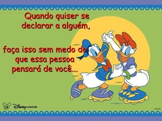 Quando quiser se declarar a alguém,   faça isso sem medo do que essa pessoa pensará de você... 