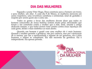 DIA DAS MULHERES
Segundo o poeta Vítor Hugo, Deus construiu para o homem um trono,
e para mulher, um altar. A cada dia 8 de Março, as mulheres merecem um
aceno respeitoso, uma reverência carinhosa e cerimonial, sinal de gratidão e
respeito por serem quem são e como são.
Todos os gestos a favor das mulheres devem dizer que todos os
homens conscientes de nossa história sentem muito pelas atrocidades que
foram e são cometidas contra a mulher que é mãe, irmã, amante e amiga
dedicada sempre, e que todos iremos lutar unidos contra essas injustiças em
cada gesto, desde o mais simbólico ao mais direto.
Quando um homem é gentil com uma mulher ele é mais humano.
Quando a mulher permite a gentileza, não por carência, mas por valorização
de si mesma, por dar a oportunidade a alguém de ser generoso, ela é mais
humana, e ambos se completam. Ela não necessita da gentileza. Ela é
independente. Ela apenas permite.
 