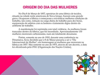 ORIGEM DO DIA DAS MULHERES
No Dia 8 de Março de 1857, operárias de uma fábrica de tecidos,
situada na cidade norte americana de Nova Iorque, fizeram uma grande
greve. Ocuparam a fábrica e começaram a reivindicar melhores condições de
trabalho, tais como, redução na carga diária de trabalho para dez horas,
equiparação de salários com os homens e tratamento digno dentro do
ambiente de trabalho.
A manifestação foi reprimida com total violência. As mulheres foram
trancadas dentro da fábrica, que foi incendiada. Aproximadamente 130
mulheres morreram carbonizadas, num ato totalmente desumano.
Porém, somente no ano de 1910, durante uma conferência na
Dinamarca, ficou decidido que o 8 de Março passaria a ser o "Dia
Internacional da Mulher", em homenagem as mulheres que morreram na
fábrica em 1857. Mas somente no ano de 1975, através de um decreto, a data
foi oficializada pela ONU (Organização das Nações Unidas).
 