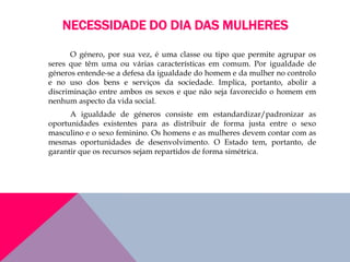 NECESSIDADE DO DIA DAS MULHERES
O género, por sua vez, é uma classe ou tipo que permite agrupar os
seres que têm uma ou várias características em comum. Por igualdade de
géneros entende-se a defesa da igualdade do homem e da mulher no controlo
e no uso dos bens e serviços da sociedade. Implica, portanto, abolir a
discriminação entre ambos os sexos e que não seja favorecido o homem em
nenhum aspecto da vida social.
A igualdade de géneros consiste em estandardizar/padronizar as
oportunidades existentes para as distribuir de forma justa entre o sexo
masculino e o sexo feminino. Os homens e as mulheres devem contar com as
mesmas oportunidades de desenvolvimento. O Estado tem, portanto, de
garantir que os recursos sejam repartidos de forma simétrica.
 
