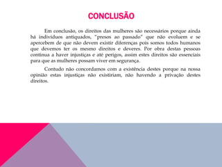 CONCLUSÃO
Em conclusão, os direitos das mulheres são necessários porque ainda
há indivíduos antiquados, “presos ao passado” que não evoluem e se
apercebem de que não devem existir diferenças pois somos todos humanos
que devemos ter os mesmo direitos e deveres. Por obra destas pessoas
continua a haver injustiças e até perigos, assim estes direitos são essenciais
para que as mulheres possam viver em segurança.
Contudo não concordamos com a existência destes porque na nossa
opinião estas injustiças não existiriam, não havendo a privação destes
direitos.
 